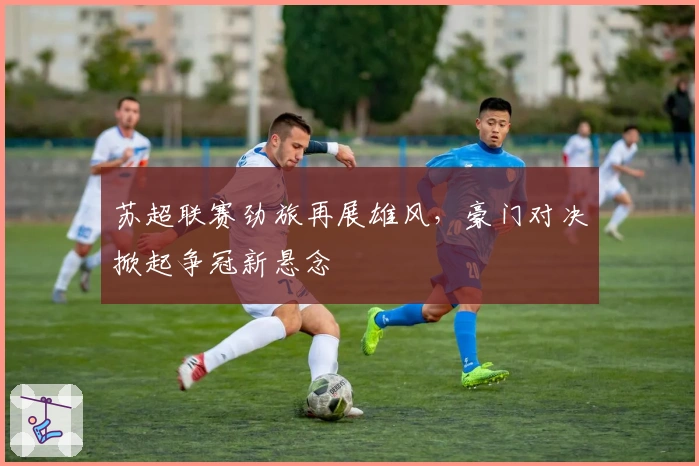 苏超联赛劲旅再展雄风，豪门对决掀起争冠新悬念