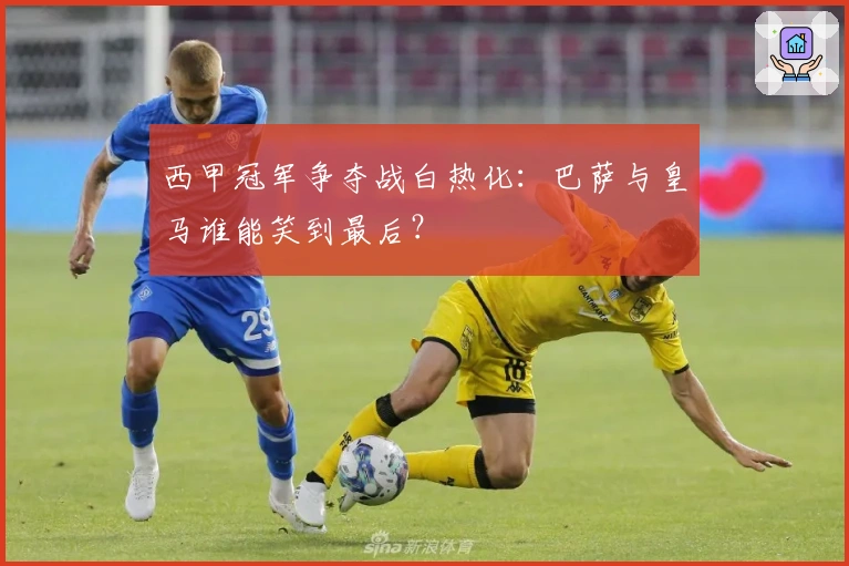 西甲冠军争夺战白热化：巴萨与皇马谁能笑到最后？