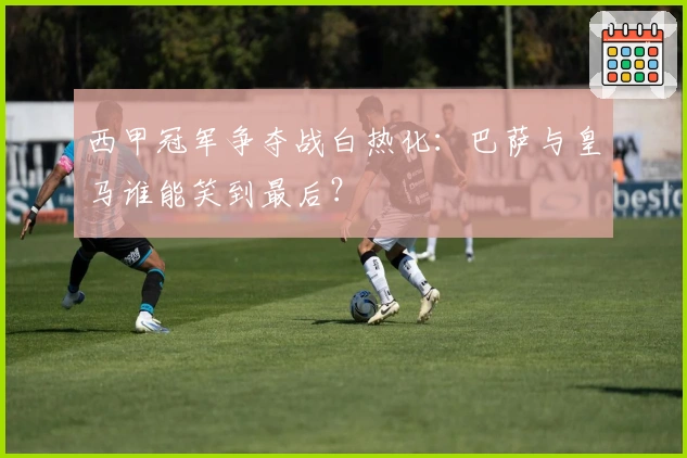 西甲冠军争夺战白热化:巴萨与皇马谁能笑到最后?