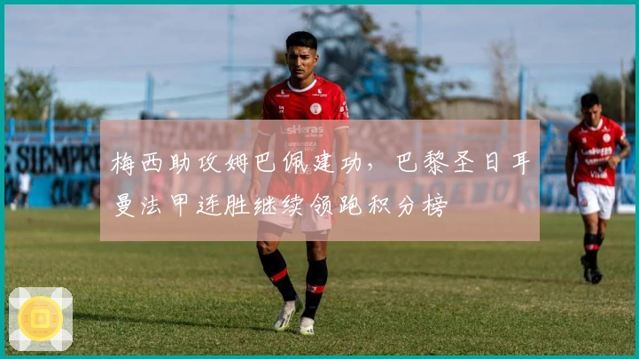 梅西助攻姆巴佩建功，巴黎圣日耳曼法甲连胜继续领跑积分榜