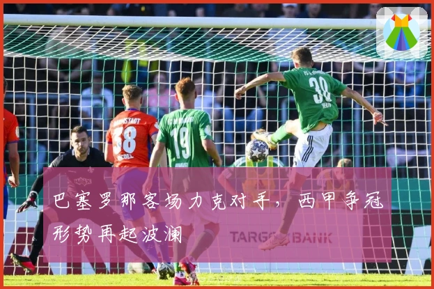 巴塞罗那客场力克对手，西甲争冠形势再起波澜