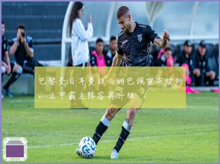 巴黎圣日耳曼核心姆巴佩宣布续约，法甲霸主阵容再升级