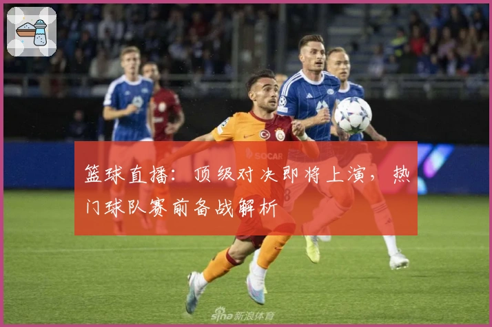 篮球直播：顶级对决即将上演，热门球队赛前备战解析